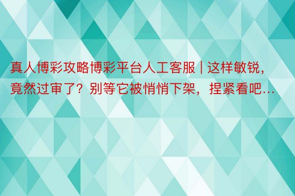 真人博彩攻略博彩平台人工客服 | 这样敏锐，竟然过审了？别等它被悄悄下架，捏紧看吧…