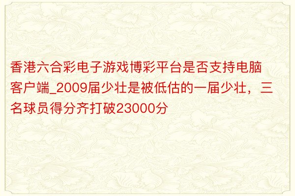 香港六合彩电子游戏博彩平台是否支持电脑客户端_2009届少壮是被低估的一届少壮，三名球员得分齐打破23000分