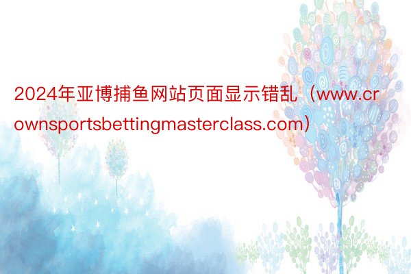 2024年亚博捕鱼网站页面显示错乱（www.crownsportsbettingmasterclass.com）