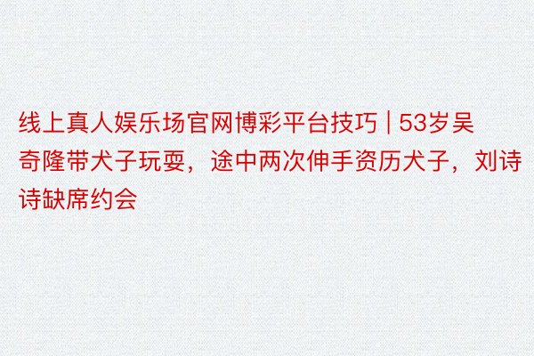 线上真人娱乐场官网博彩平台技巧 | 53岁吴奇隆带犬子玩耍，途中两次伸手资历犬子，刘诗诗缺席约会