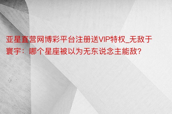 亚星直营网博彩平台注册送VIP特权_无敌于寰宇：哪个星座被以为无东说念主能敌?