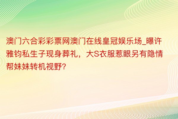 澳门六合彩彩票网澳门在线皇冠娱乐场_曝许雅钧私生子现身葬礼，大S衣服惹眼另有隐情帮妹妹转机视野？