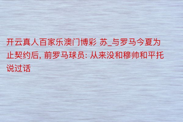 开云真人百家乐澳门博彩 苏_与罗马今夏为止契约后, 前罗马球员: 从来没和穆帅和平托说过话