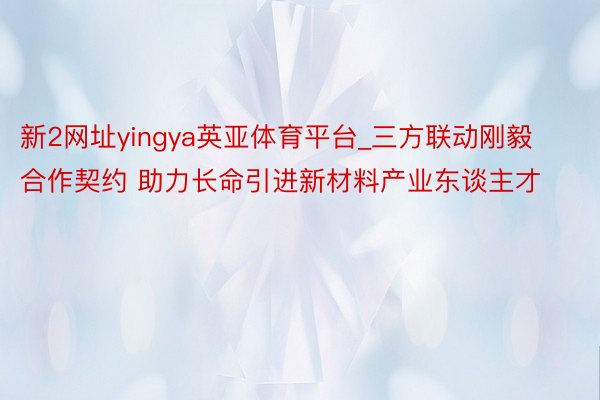 新2网址yingya英亚体育平台_三方联动刚毅合作契约 助力长命引进新材料产业东谈主才