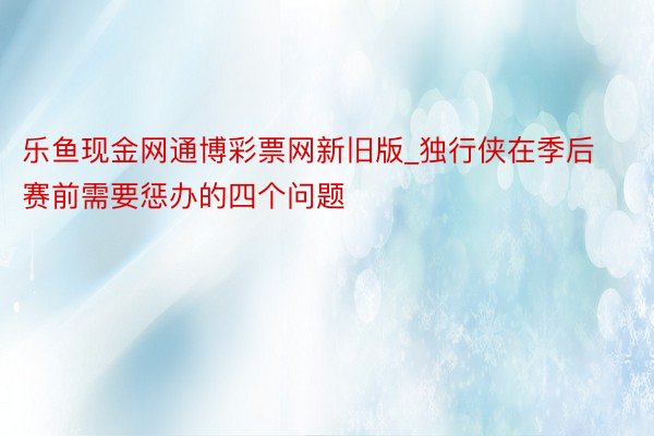 乐鱼现金网通博彩票网新旧版_独行侠在季后赛前需要惩办的四个问题