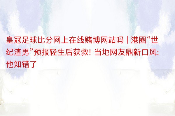 皇冠足球比分网上在线赌博网站吗 | 港圈“世纪渣男”预报轻生后获救! 当地网友鼎新口风: 他知错了