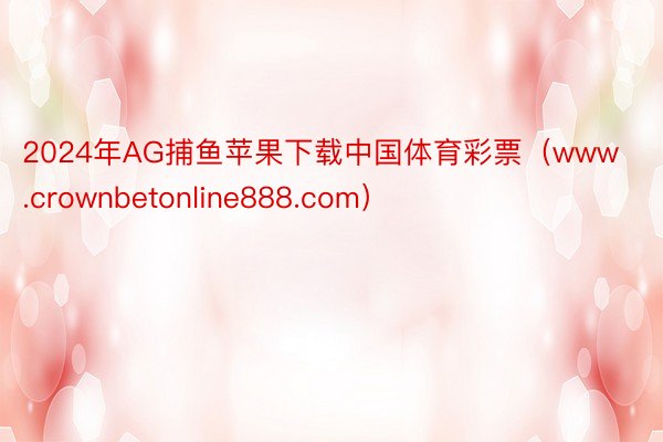 2024年AG捕鱼苹果下载中国体育彩票（www.crownbetonline888.com）