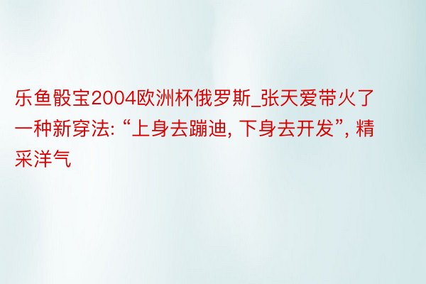 乐鱼骰宝2004欧洲杯俄罗斯_张天爱带火了一种新穿法: “上身去蹦迪, 下身去开发”, 精采洋气