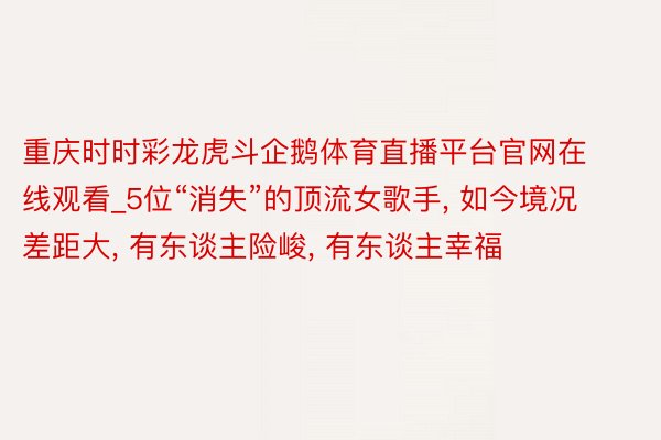 重庆时时彩龙虎斗企鹅体育直播平台官网在线观看_5位“消失”的顶流女歌手, 如今境况差距大, 有东谈主险峻, 有东谈主幸福