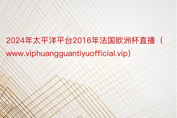 2024年太平洋平台2016年法国欧洲杯直播（www.viphuangguantiyuofficial.vip）