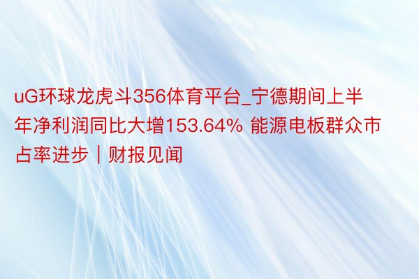 uG环球龙虎斗356体育平台_宁德期间上半年净利润同比大增153.64% 能源电板群众市占率进步｜财报见闻