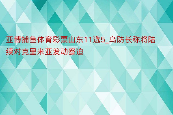 亚博捕鱼体育彩票山东11选5_乌防长称将陆续对克里米亚发动蹙迫