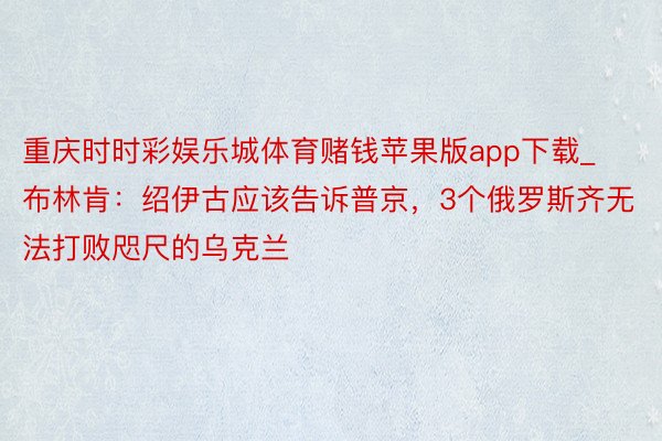 重庆时时彩娱乐城体育赌钱苹果版app下载_布林肯：绍伊古应该告诉普京，3个俄罗斯齐无法打败咫尺的乌克兰