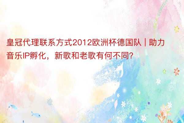 皇冠代理联系方式2012欧洲杯德国队 | 助力音乐IP孵化，新歌和老歌有何不同？