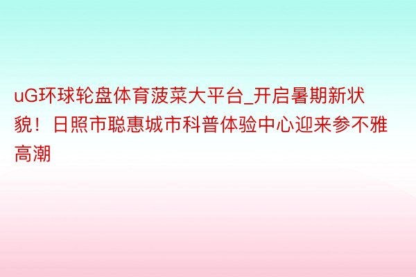 uG环球轮盘体育菠菜大平台_开启暑期新状貌！日照市聪惠城市科普体验中心迎来参不雅高潮