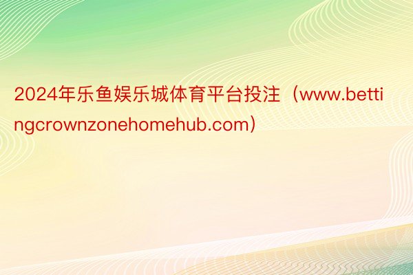 2024年乐鱼娱乐城体育平台投注（www.bettingcrownzonehomehub.com）