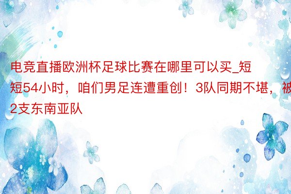 电竞直播欧洲杯足球比赛在哪里可以买_短短54小时，咱们男足连遭重创！3队同期不堪，被2支东南亚队