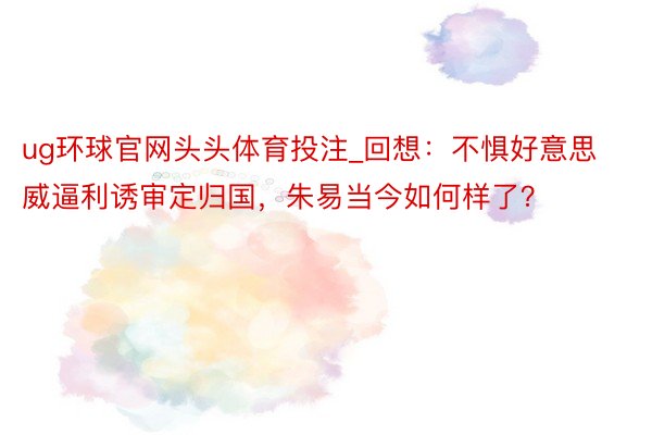 ug环球官网头头体育投注_回想：不惧好意思威逼利诱审定归国，朱易当今如何样了？