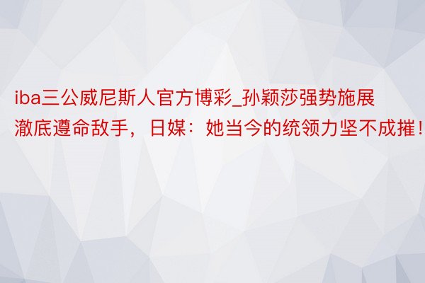 iba三公威尼斯人官方博彩_孙颖莎强势施展澈底遵命敌手，日媒：她当今的统领力坚不成摧！