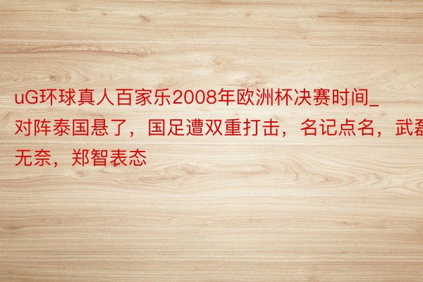 uG环球真人百家乐2008年欧洲杯决赛时间_对阵泰国悬了，国足遭双重打击，名记点名，武磊无奈，郑智表态