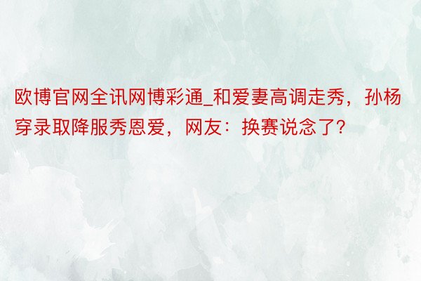 欧博官网全讯网博彩通_和爱妻高调走秀，孙杨穿录取降服秀恩爱，网友：换赛说念了？