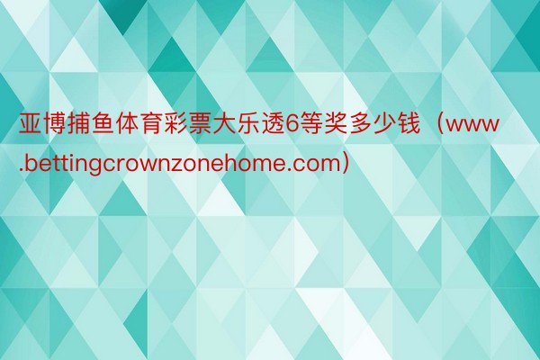 亚博捕鱼体育彩票大乐透6等奖多少钱（www.bettingcrownzonehome.com）