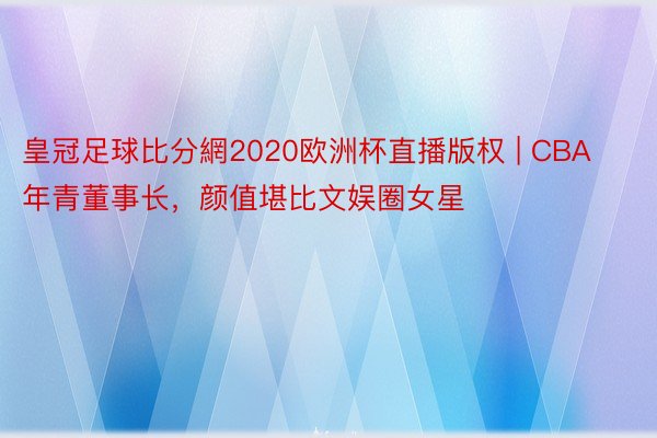 皇冠足球比分網2020欧洲杯直播版权 | CBA年青董事长，颜值堪比文娱圈女星