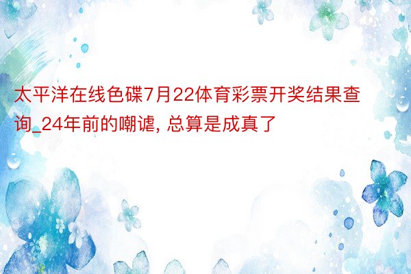 太平洋在线色碟7月22体育彩票开奖结果查询_24年前的嘲谑, 总算是成真了