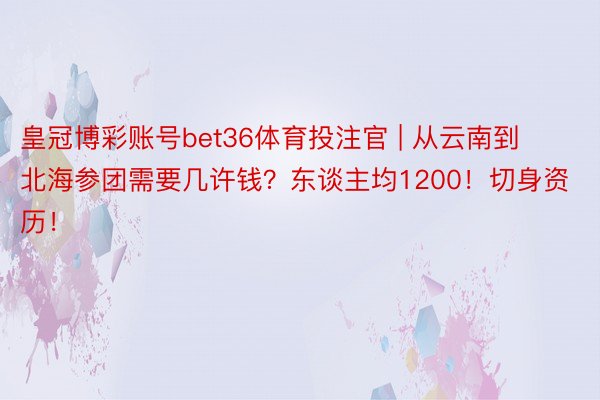 皇冠博彩账号bet36体育投注官 | 从云南到北海参团需要几许钱？东谈主均1200！切身资历！