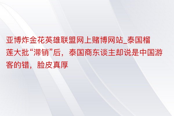 亚博炸金花英雄联盟网上赌博网站_泰国榴莲大批“滞销”后，泰国商东谈主却说是中国游客的错，脸皮真厚