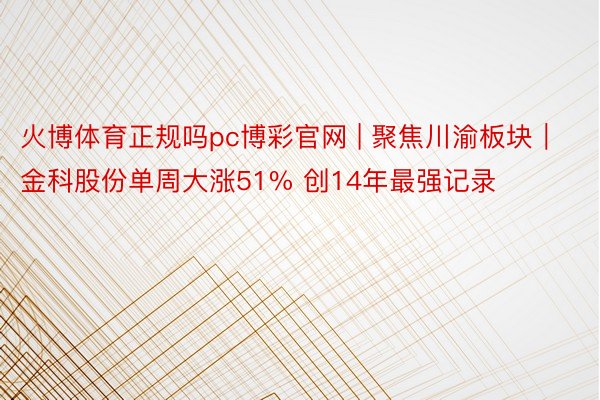 火博体育正规吗pc博彩官网 | 聚焦川渝板块｜金科股份单周大涨51% 创14年最强记录