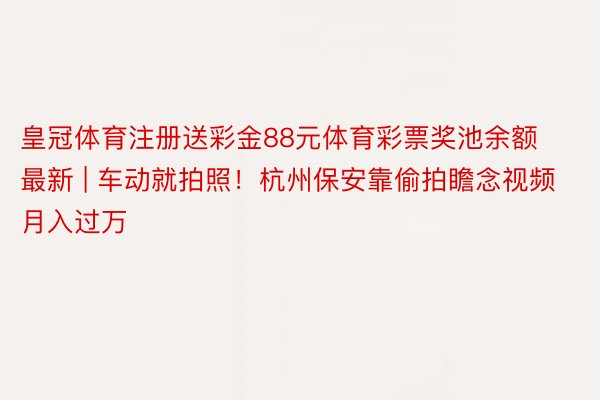 皇冠体育注册送彩金88元体育彩票奖池余额最新 | 车动就拍照！杭州保安靠偷拍瞻念视频月入过万