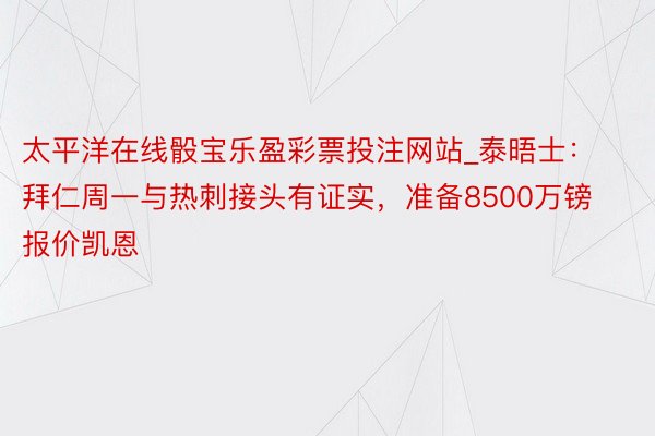 太平洋在线骰宝乐盈彩票投注网站_泰晤士：拜仁周一与热刺接头有证实，准备8500万镑报价凯恩