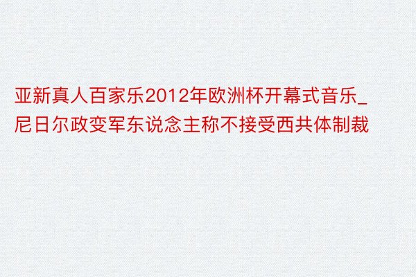 亚新真人百家乐2012年欧洲杯开幕式音乐_尼日尔政变军东说念主称不接受西共体制裁