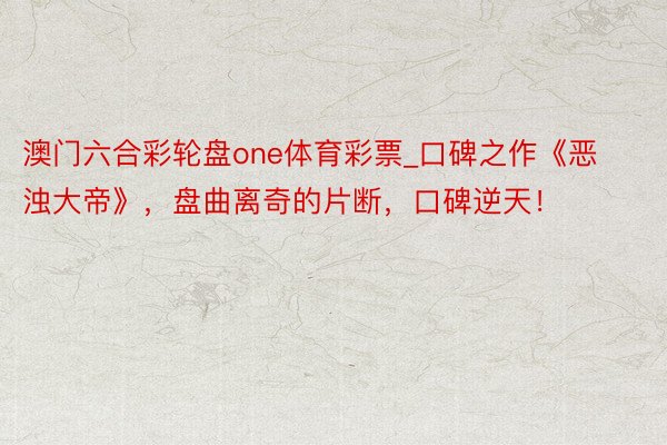 澳门六合彩轮盘one体育彩票_口碑之作《恶浊大帝》，盘曲离奇的片断，口碑逆天！