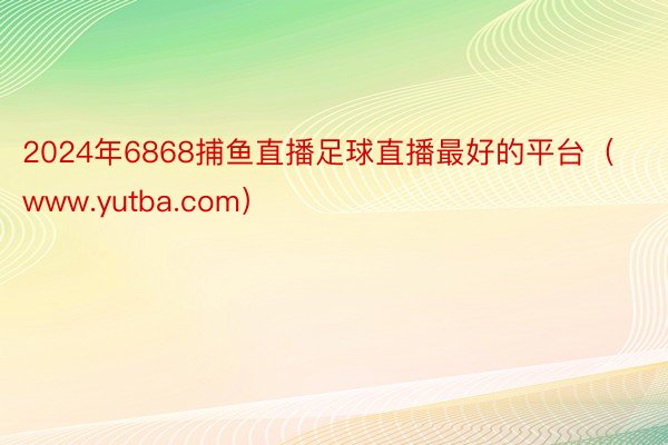 2024年6868捕鱼直播足球直播最好的平台（www.yutba.com）