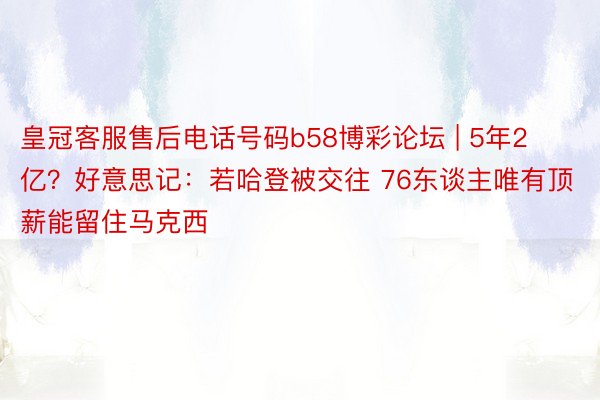 皇冠客服售后电话号码b58博彩论坛 | 5年2亿？好意思记：若哈登被交往 76东谈主唯有顶薪能留住马克西