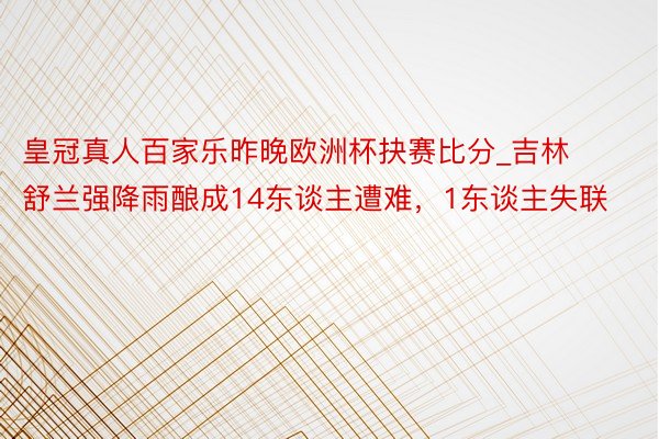 皇冠真人百家乐昨晚欧洲杯抉赛比分_吉林舒兰强降雨酿成14东谈主遭难，1东谈主失联