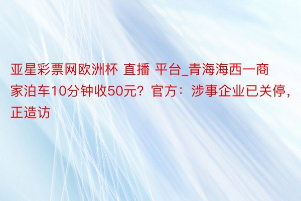 亚星彩票网欧洲杯 直播 平台_青海海西一商家泊车10分钟收50元？官方：涉事企业已关停，正造访