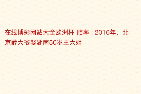 在线博彩网站大全欧洲杯 赔率 | 2016年，北京薛大爷娶湖南50岁王大姐