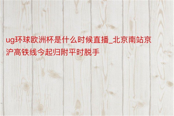 ug环球欧洲杯是什么时候直播_北京南站京沪高铁线今起归附平时脱手