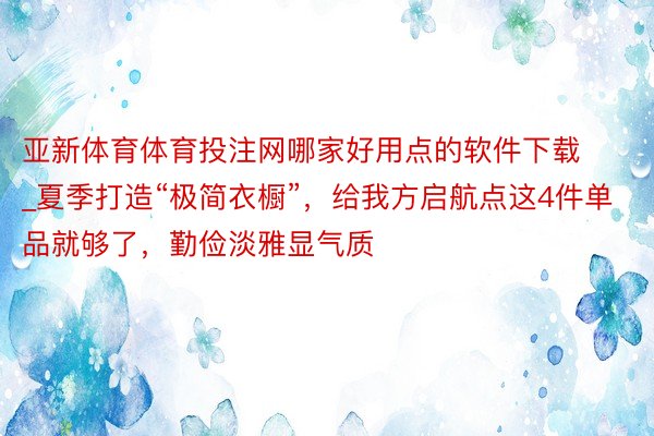 亚新体育体育投注网哪家好用点的软件下载_夏季打造“极简衣橱”，给我方启航点这4件单品就够了，勤俭淡雅显气质