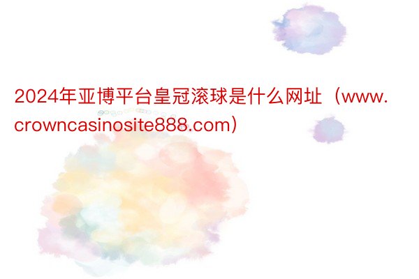 2024年亚博平台皇冠滚球是什么网址（www.crowncasinosite888.com）