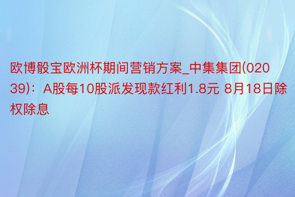 欧博骰宝欧洲杯期间营销方案_中集集团(02039)：A股每10股派发现款红利1.8元 8月18日除权除息