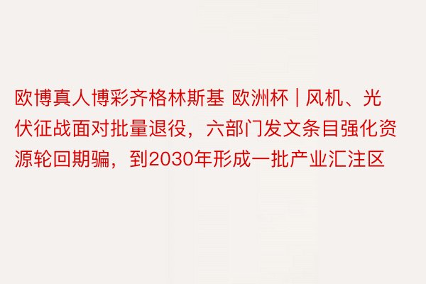 欧博真人博彩齐格林斯基 欧洲杯 | 风机、光伏征战面对批量退役，六部门发文条目强化资源轮回期骗，到2030年形成一批产业汇注区