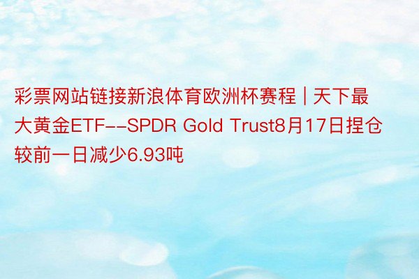 彩票网站链接新浪体育欧洲杯赛程 | 天下最大黄金ETF--SPDR Gold Trust8月17日捏仓较前一日减少6.93吨