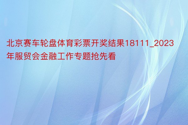 北京赛车轮盘体育彩票开奖结果18111_2023年服贸会金融工作专题抢先看