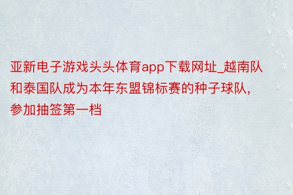 亚新电子游戏头头体育app下载网址_越南队和泰国队成为本年东盟锦标赛的种子球队, 参加抽签第一档