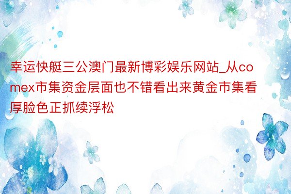 幸运快艇三公澳门最新博彩娱乐网站_从comex市集资金层面也不错看出来黄金市集看厚脸色正抓续浮松