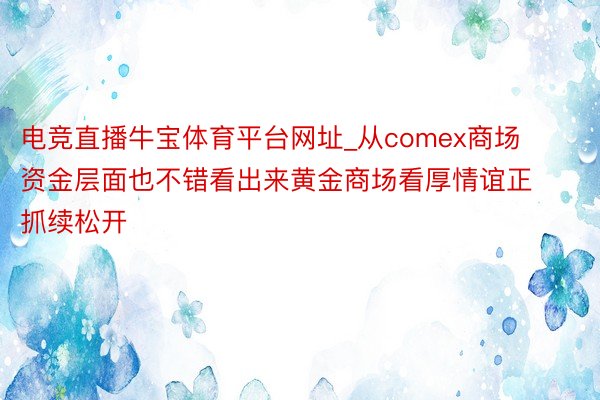 电竞直播牛宝体育平台网址_从comex商场资金层面也不错看出来黄金商场看厚情谊正抓续松开